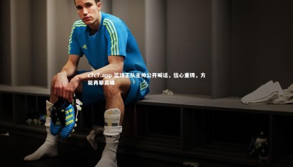 c7c7.app-篮球王队主帅公开喊话，信心重铸，方能再攀高峰