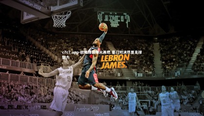 c7c7.app-欧陆绿茵烽火再燃 豪门对决尽显足球魅力